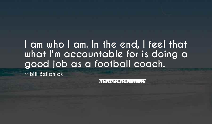 Bill Belichick quotes: I am who I am. In the end, I feel that what I'm accountable for is doing a good job as a football coach. Bill Belichick quotes: I am who I am. In the end, I feel that what I'm accountable for is doing a good job as a football coach.