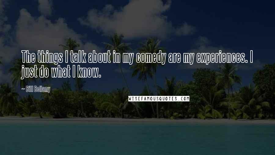 Bill Bellamy quotes: The things I talk about in my comedy are my experiences. I just do what I know.