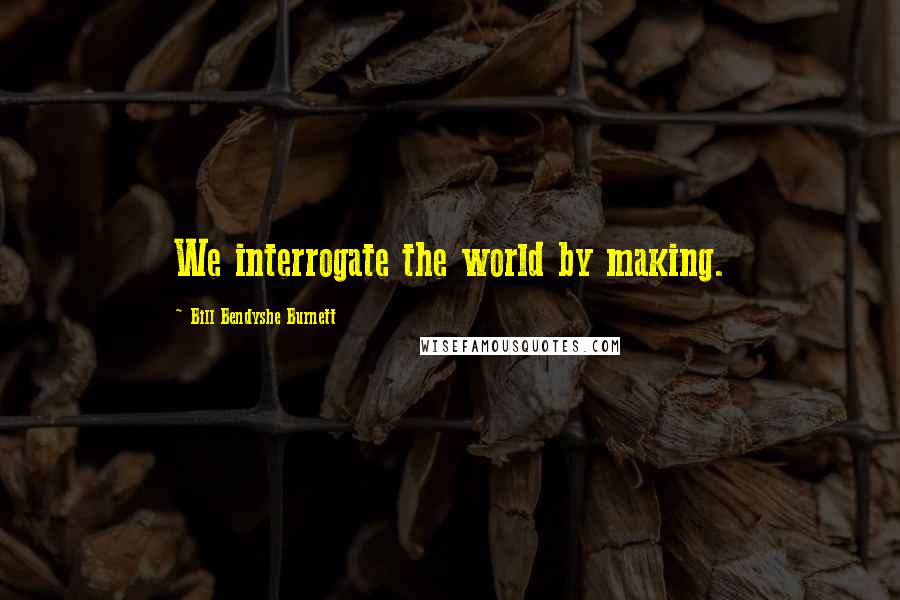 Bill Bendyshe Burnett quotes: We interrogate the world by making.