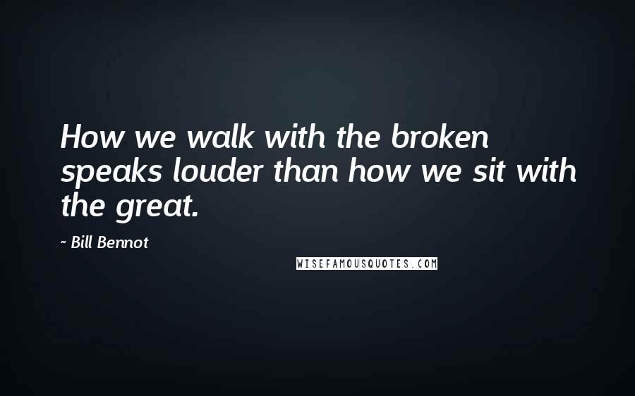 Bill Bennot quotes: How we walk with the broken speaks louder than how we sit with the great.