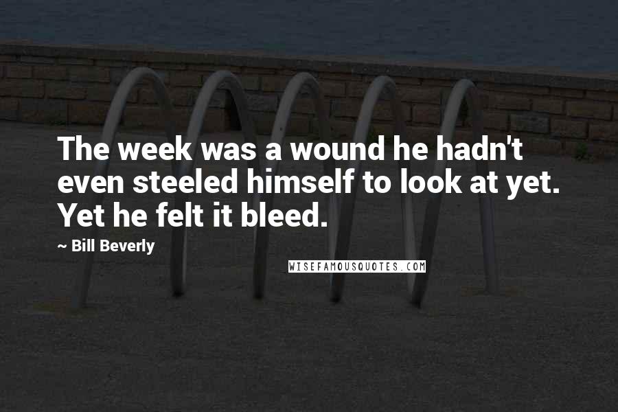 Bill Beverly quotes: The week was a wound he hadn't even steeled himself to look at yet. Yet he felt it bleed.