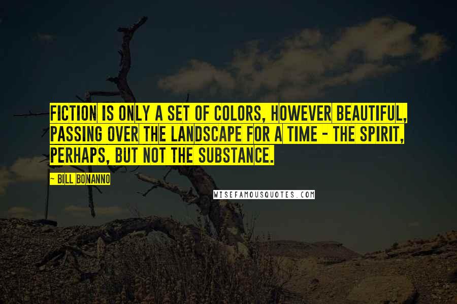 Bill Bonanno quotes: Fiction is only a set of colors, however beautiful, passing over the landscape for a time - the spirit, perhaps, but not the substance. Bill Bonanno quotes: Fiction is only a set of colors, however beautiful, passing over the landscape for a time - the spirit, perhaps, but not the substance.