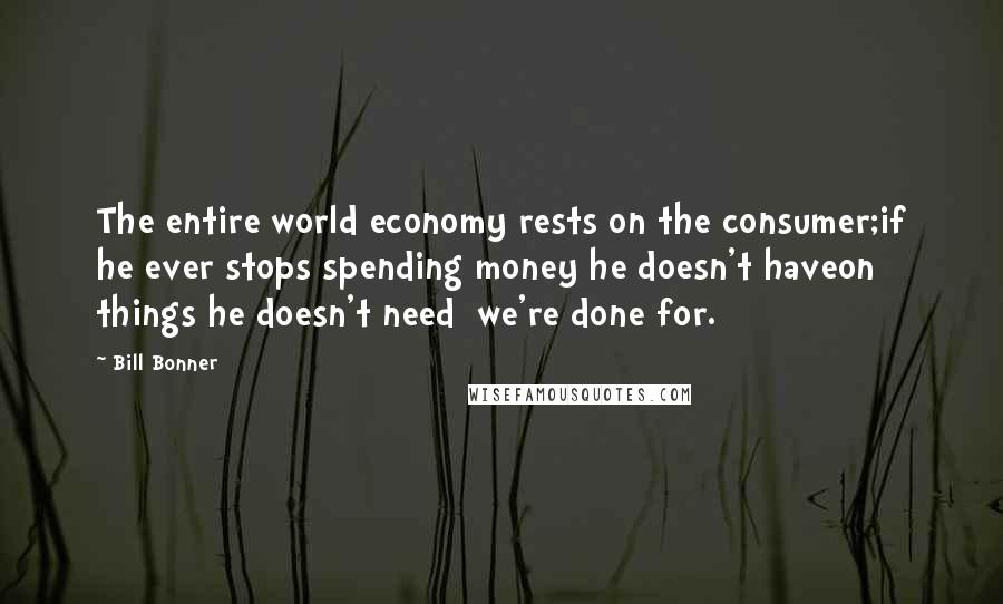 Bill Bonner quotes: The entire world economy rests on the consumer;if he ever stops spending money he doesn't haveon things he doesn't need we're done for.