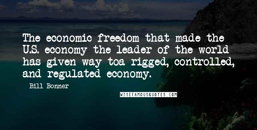 Bill Bonner quotes: The economic freedom that made the U.S. economy the leader of the world has given way toa rigged, controlled, and regulated economy.