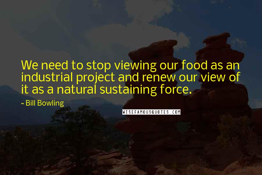Bill Bowling quotes: We need to stop viewing our food as an industrial project and renew our view of it as a natural sustaining force.