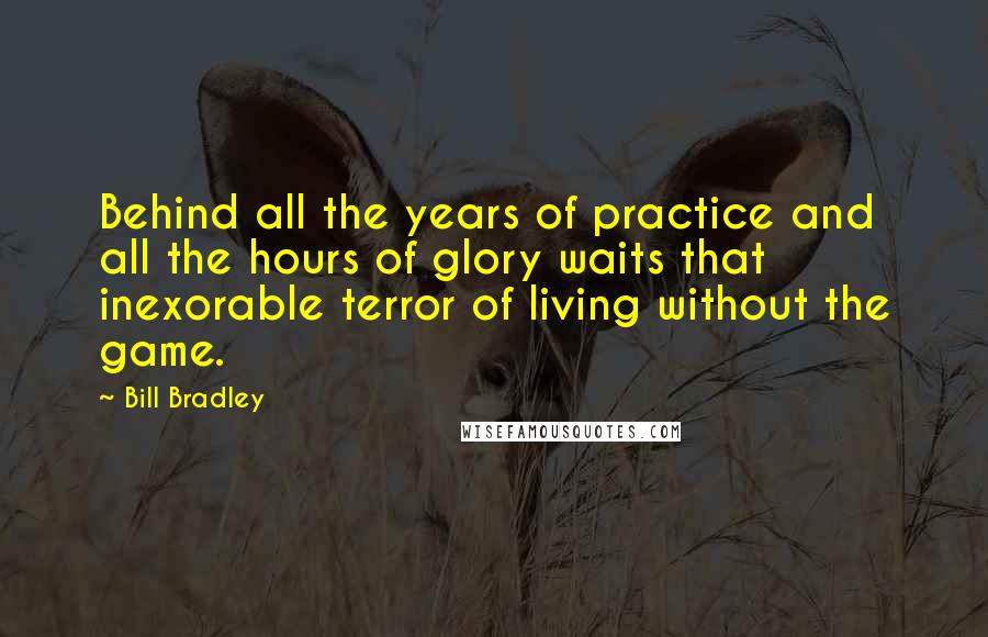 Bill Bradley quotes: Behind all the years of practice and all the hours of glory waits that inexorable terror of living without the game.
