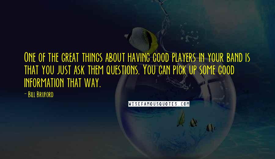 Bill Bruford quotes: One of the great things about having good players in your band is that you just ask them questions. You can pick up some good information that way.