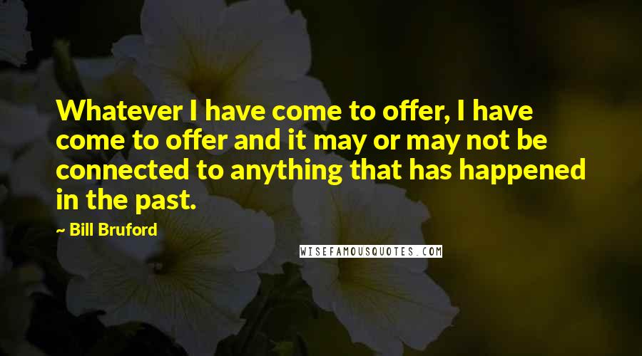 Bill Bruford quotes: Whatever I have come to offer, I have come to offer and it may or may not be connected to anything that has happened in the past.