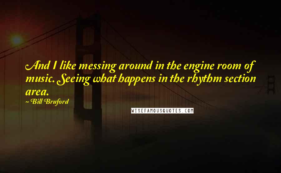 Bill Bruford quotes: And I like messing around in the engine room of music. Seeing what happens in the rhythm section area.