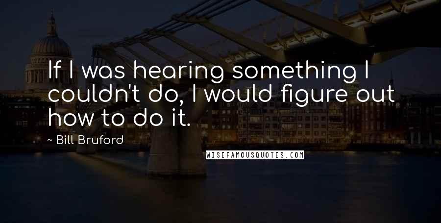 Bill Bruford quotes: If I was hearing something I couldn't do, I would figure out how to do it.