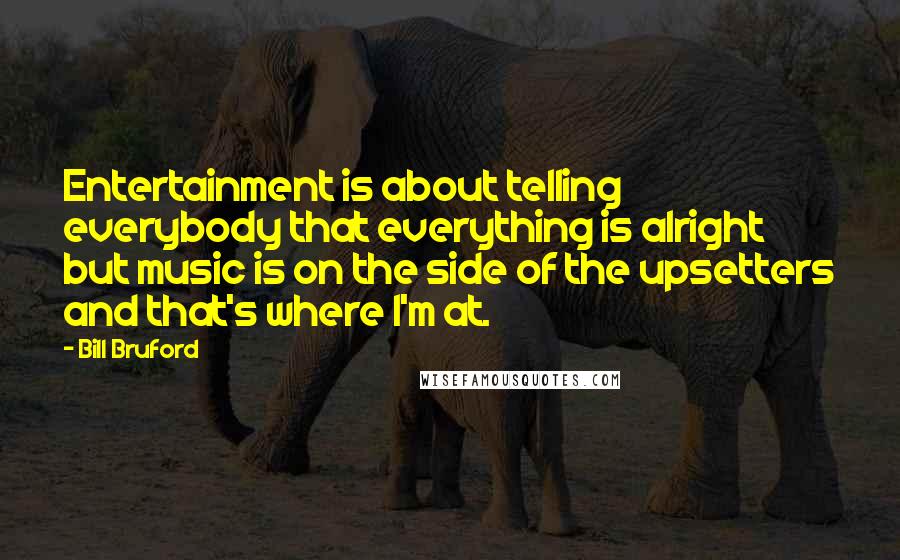 Bill Bruford quotes: Entertainment is about telling everybody that everything is alright but music is on the side of the upsetters and that's where I'm at.