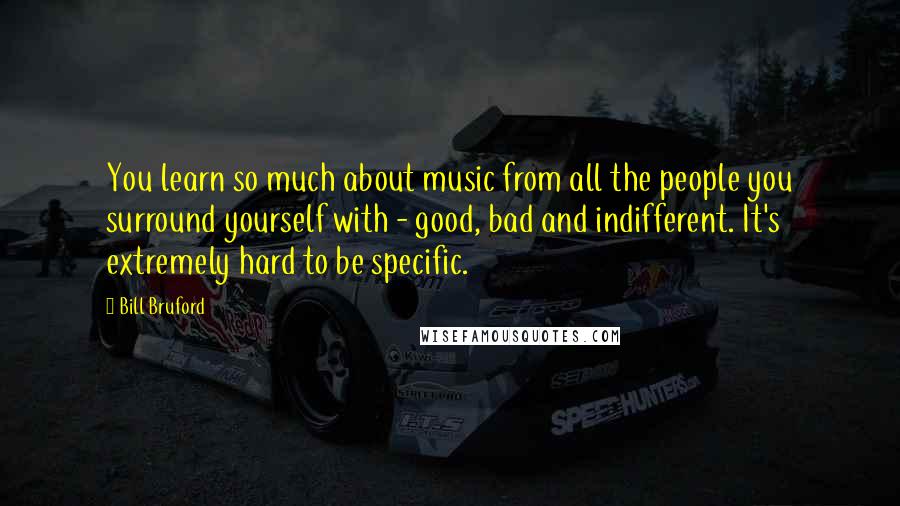 Bill Bruford quotes: You learn so much about music from all the people you surround yourself with - good, bad and indifferent. It's extremely hard to be specific.