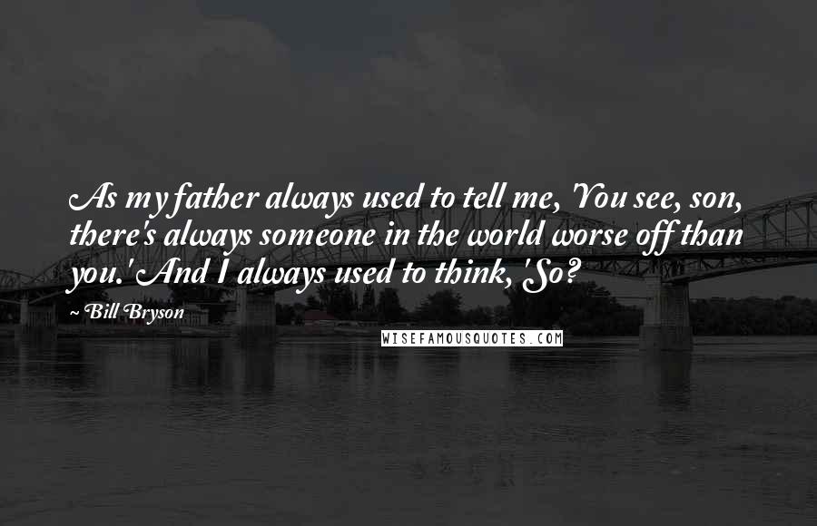 Bill Bryson quotes: As my father always used to tell me, 'You see, son, there's always someone in the world worse off than you.' And I always used to think, 'So?