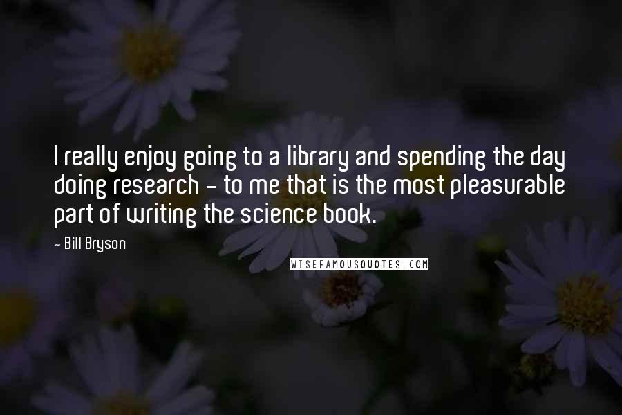 Bill Bryson quotes: I really enjoy going to a library and spending the day doing research - to me that is the most pleasurable part of writing the science book.