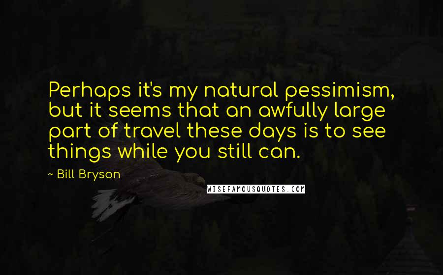 Bill Bryson quotes: Perhaps it's my natural pessimism, but it seems that an awfully large part of travel these days is to see things while you still can.