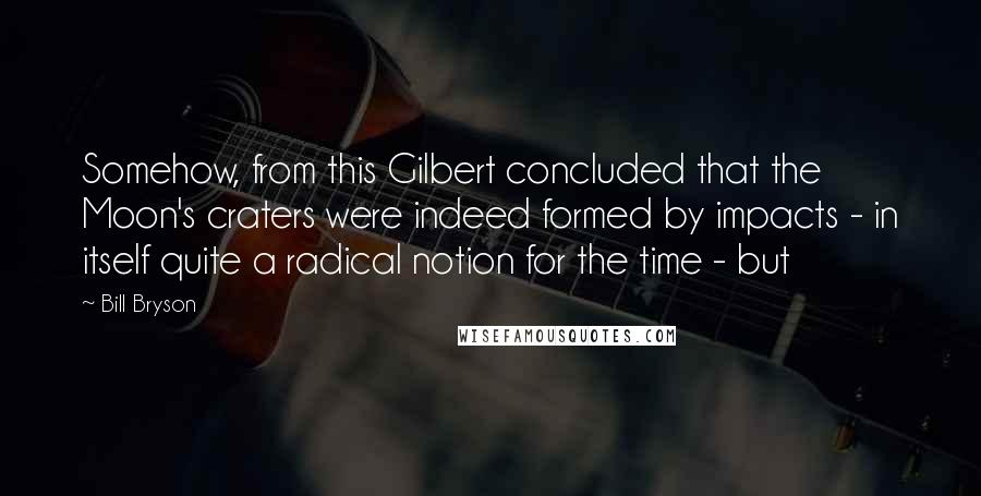 Bill Bryson quotes: Somehow, from this Gilbert concluded that the Moon's craters were indeed formed by impacts - in itself quite a radical notion for the time - but
