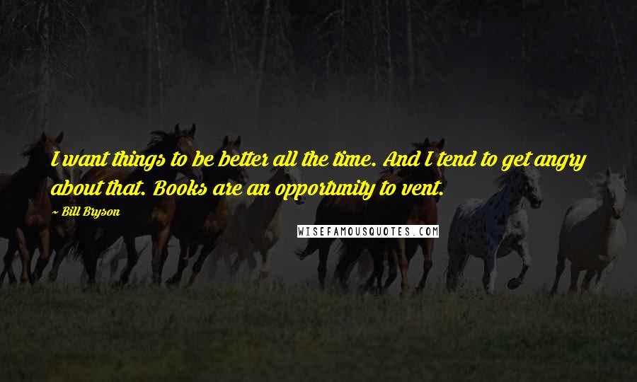 Bill Bryson quotes: I want things to be better all the time. And I tend to get angry about that. Books are an opportunity to vent.