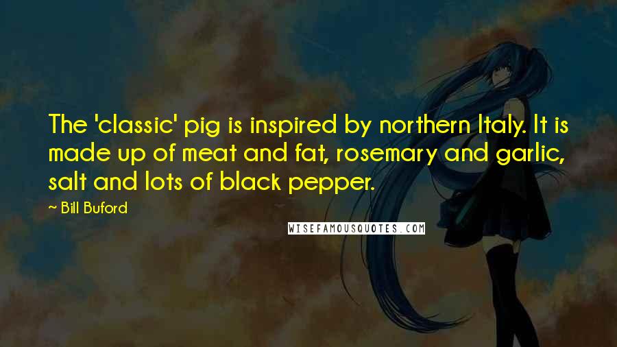Bill Buford quotes: The 'classic' pig is inspired by northern Italy. It is made up of meat and fat, rosemary and garlic, salt and lots of black pepper.