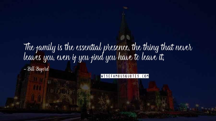 Bill Buford quotes: The family is the essential presence, the thing that never leaves you, even if you find you have to leave it.