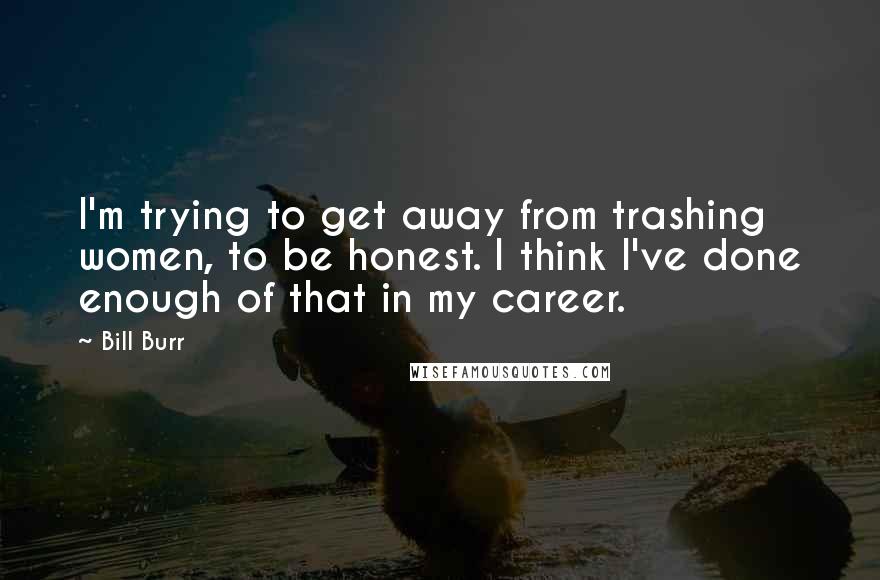 Bill Burr quotes: I'm trying to get away from trashing women, to be honest. I think I've done enough of that in my career.