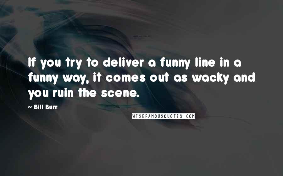 Bill Burr quotes: If you try to deliver a funny line in a funny way, it comes out as wacky and you ruin the scene.