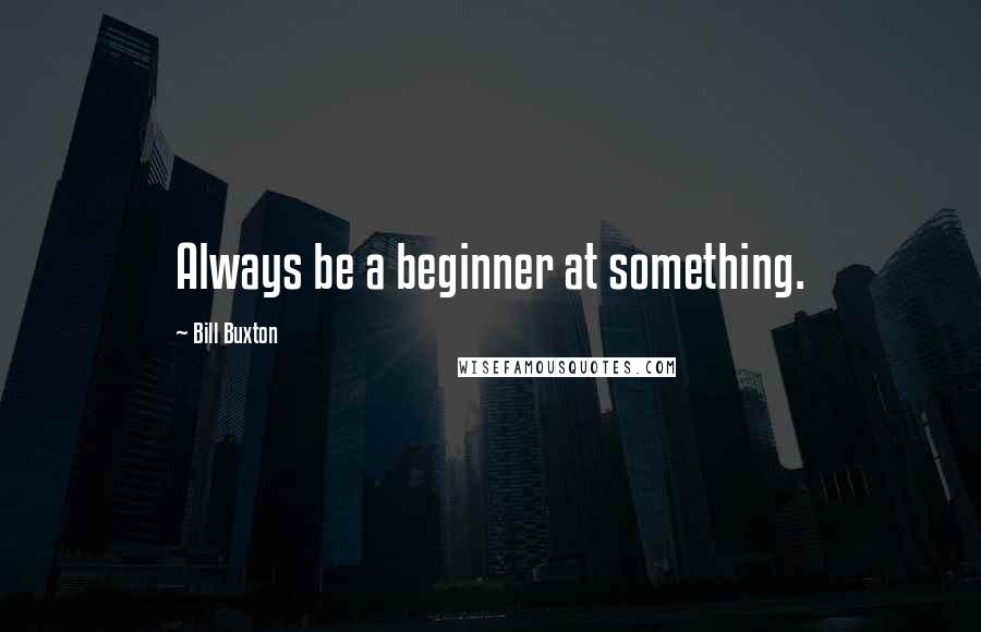 Bill Buxton quotes: Always be a beginner at something.