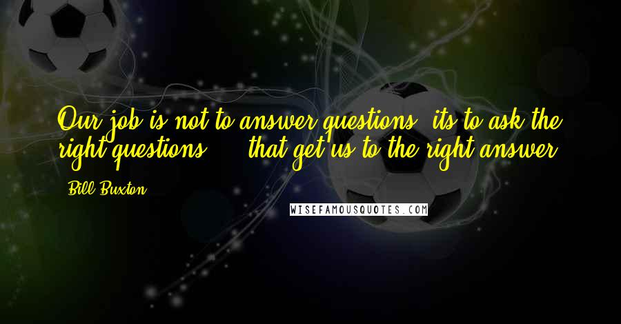 Bill Buxton quotes: Our job is not to answer questions, its to ask the right questions ... that get us to the right answer.
