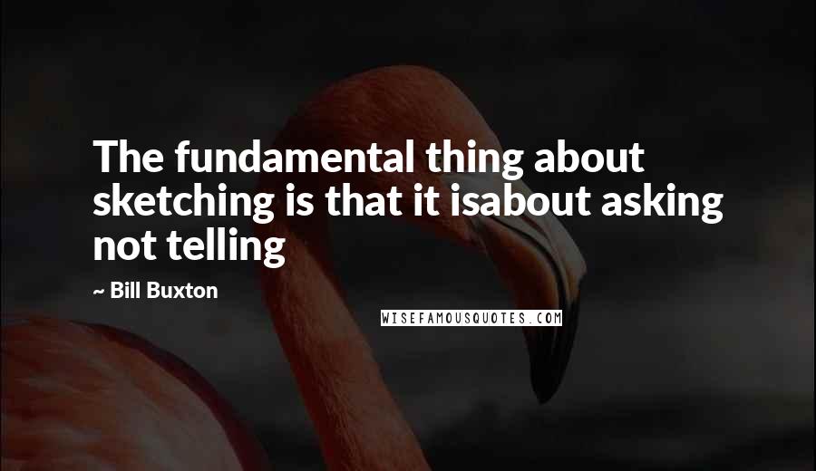 Bill Buxton quotes: The fundamental thing about sketching is that it isabout asking not telling