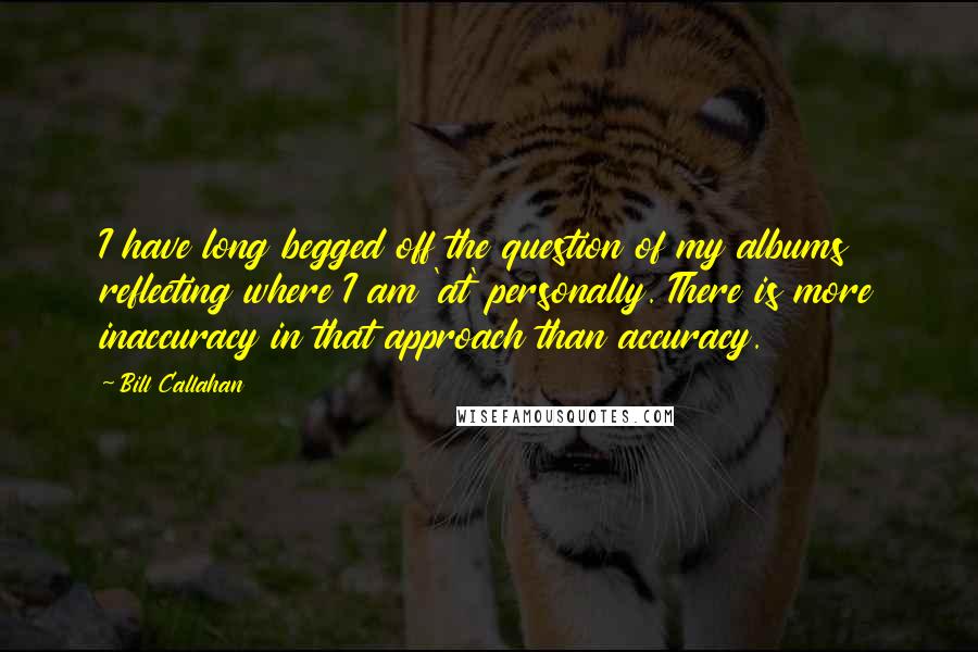 Bill Callahan quotes: I have long begged off the question of my albums reflecting where I am 'at' personally. There is more inaccuracy in that approach than accuracy.