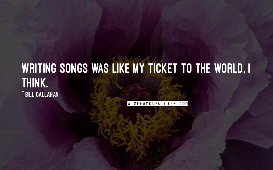 Bill Callahan quotes: Writing songs was like my ticket to the world, I think.