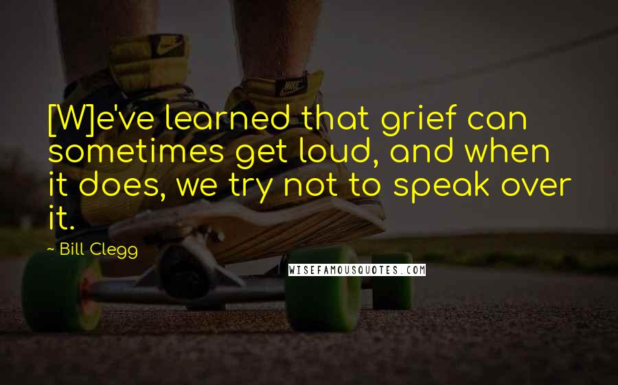 Bill Clegg quotes: [W]e've learned that grief can sometimes get loud, and when it does, we try not to speak over it.