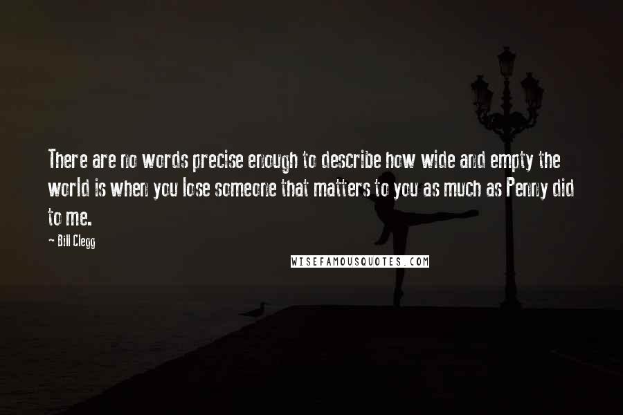 Bill Clegg quotes: There are no words precise enough to describe how wide and empty the world is when you lose someone that matters to you as much as Penny did to me. Bill Clegg quotes: There are no words precise enough to describe how wide and empty the world is when you lose someone that matters to you as much as Penny did to me.