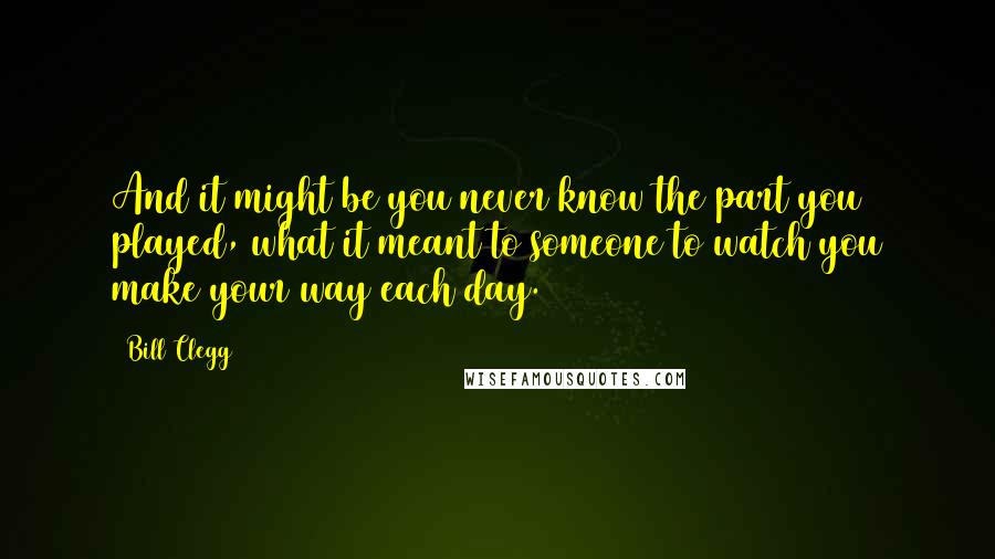 Bill Clegg quotes: And it might be you never know the part you played, what it meant to someone to watch you make your way each day. Bill Clegg quotes: And it might be you never know the part you played, what it meant to someone to watch you make your way each day.