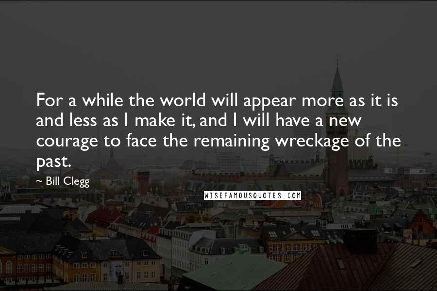 Bill Clegg quotes: For a while the world will appear more as it is and less as I make it, and I will have a new courage to face the remaining wreckage of