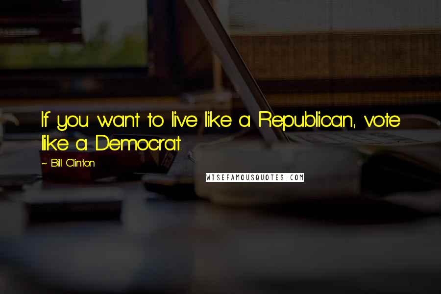 Bill Clinton quotes: If you want to live like a Republican, vote like a Democrat.
