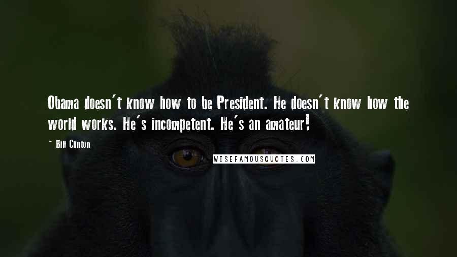 Bill Clinton quotes: Obama doesn't know how to be President. He doesn't know how the world works. He's incompetent. He's an amateur! Bill Clinton quotes: Obama doesn't know how to be President. He doesn't know how the world works. He's incompetent. He's an amateur!