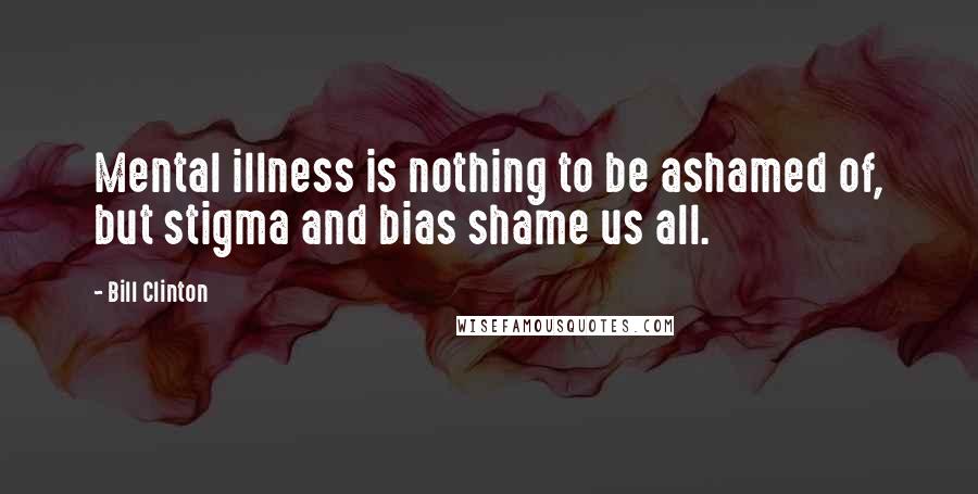 Bill Clinton quotes: Mental illness is nothing to be ashamed of, but stigma and bias shame us all.