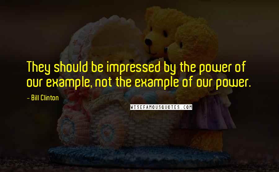 Bill Clinton quotes: They should be impressed by the power of our example, not the example of our power. Bill Clinton quotes: They should be impressed by the power of our example, not the example of our power.