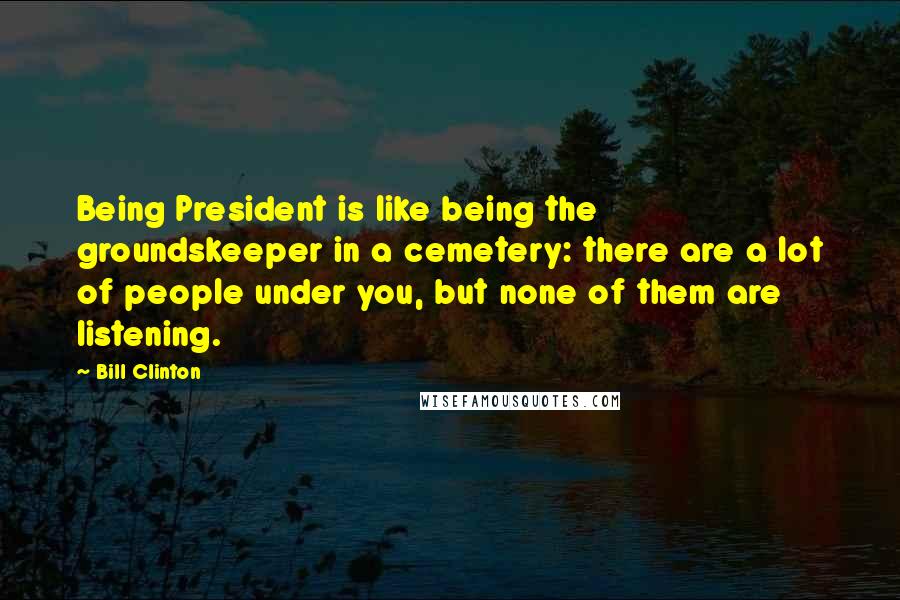 Bill Clinton quotes: Being President is like being the groundskeeper in a cemetery: there are a lot of people under you, but none of them are listening.