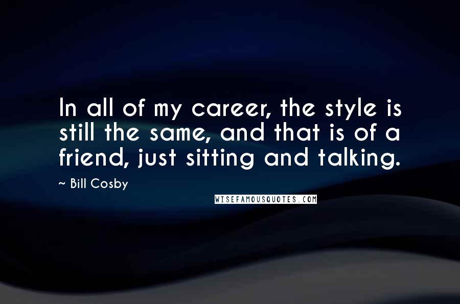 Bill Cosby quotes: In all of my career, the style is still the same, and that is of a friend, just sitting and talking. Bill Cosby quotes: In all of my career, the style is still the same, and that is of a friend, just sitting and talking.