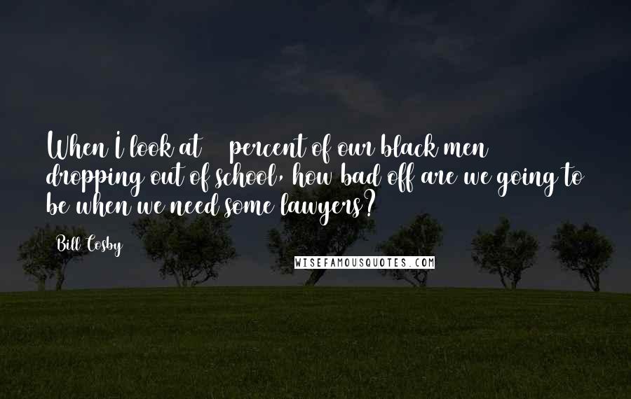 Bill Cosby quotes: When I look at 55 percent of our black men dropping out of school, how bad off are we going to be when we need some lawyers? Bill Cosby quotes: When I look at 55 percent of our black men dropping out of school, how bad off are we going to be when we need some lawyers?