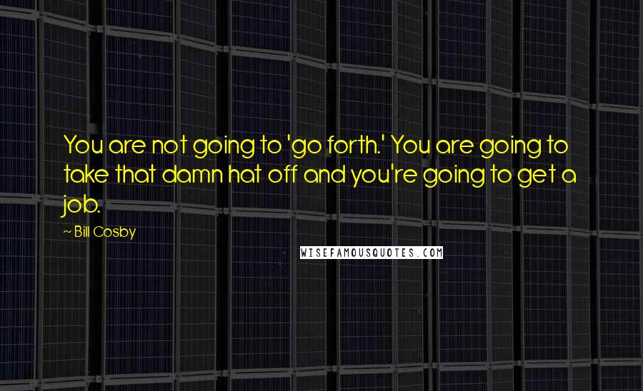 Bill Cosby quotes: You are not going to 'go forth.' You are going to take that damn hat off and you're going to get a job. Bill Cosby quotes: You are not going to 'go forth.' You are going to take that damn hat off and you're going to get a job.