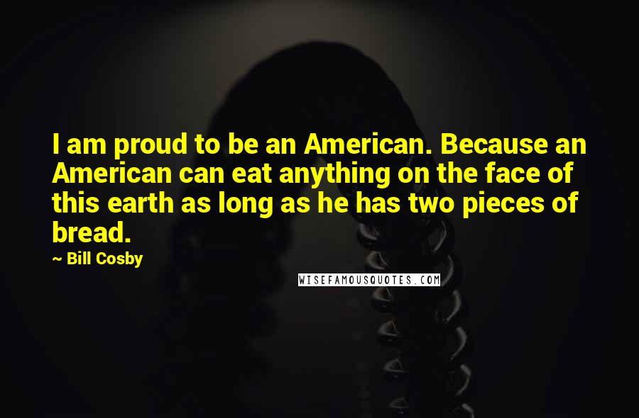 Bill Cosby quotes: I am proud to be an American. Because an American can eat anything on the face of this earth as long as he has two pieces of bread. Bill Cosby quotes: I am proud to be an American. Because an American can eat anything on the face of this earth as long as he has two pieces of bread.