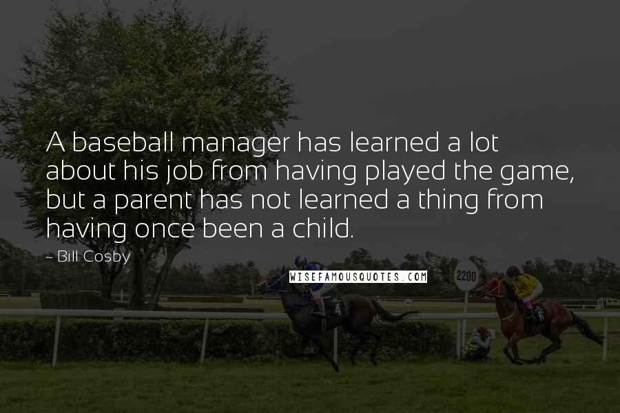 Bill Cosby quotes: A baseball manager has learned a lot about his job from having played the game, but a parent has not learned a thing from having once been a child. Bill Cosby quotes: A baseball manager has learned a lot about his job from having played the game, but a parent has not learned a thing from having once been a child.