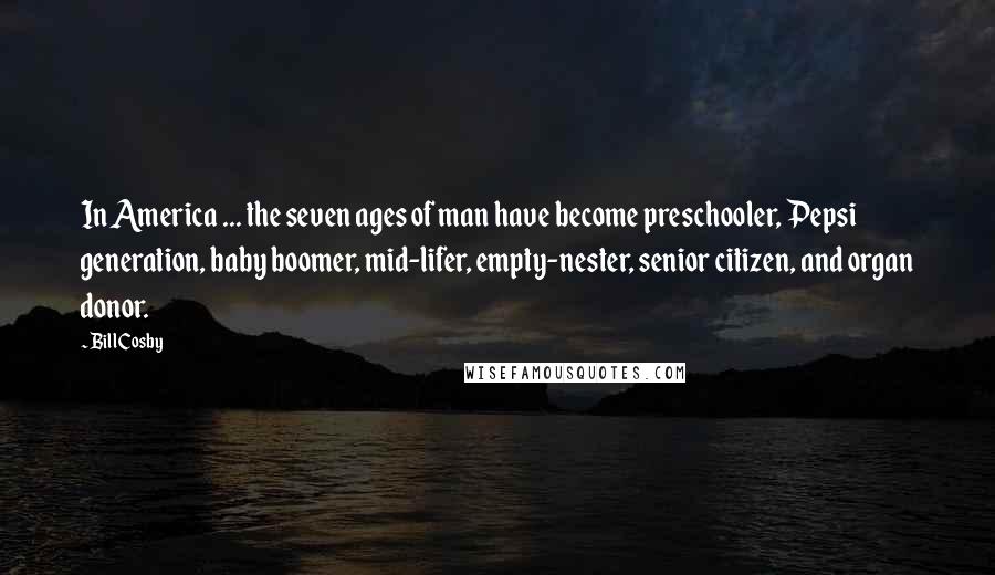 Bill Cosby quotes: In America ... the seven ages of man have become preschooler, Pepsi generation, baby boomer, mid-lifer, empty-nester, senior citizen, and organ donor. Bill Cosby quotes: In America ... the seven ages of man have become preschooler, Pepsi generation, baby boomer, mid-lifer, empty-nester, senior citizen, and organ donor.