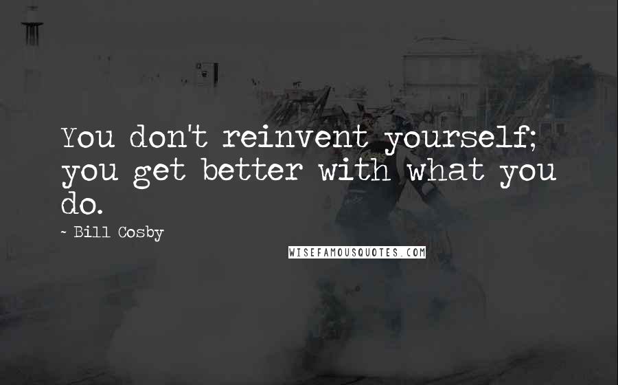 Bill Cosby quotes: You don't reinvent yourself; you get better with what you do.