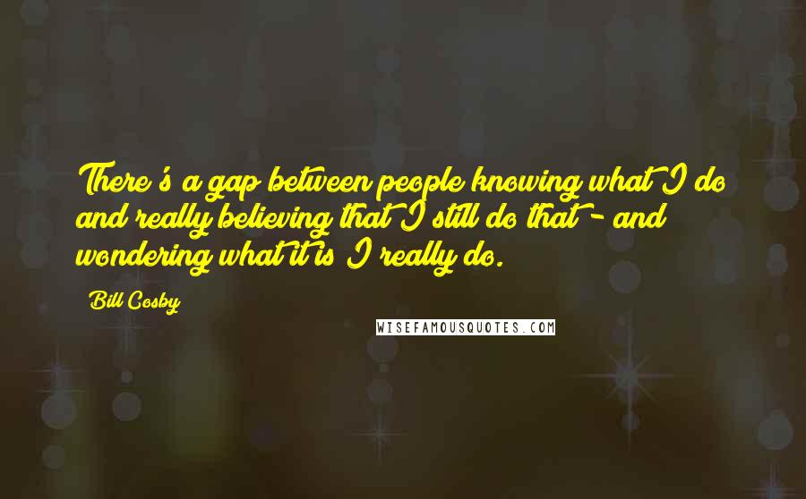 Bill Cosby quotes: There's a gap between people knowing what I do and really believing that I still do that - and wondering what it is I really do. Bill Cosby quotes: There's a gap between people knowing what I do and really believing that I still do that - and wondering what it is I really do.