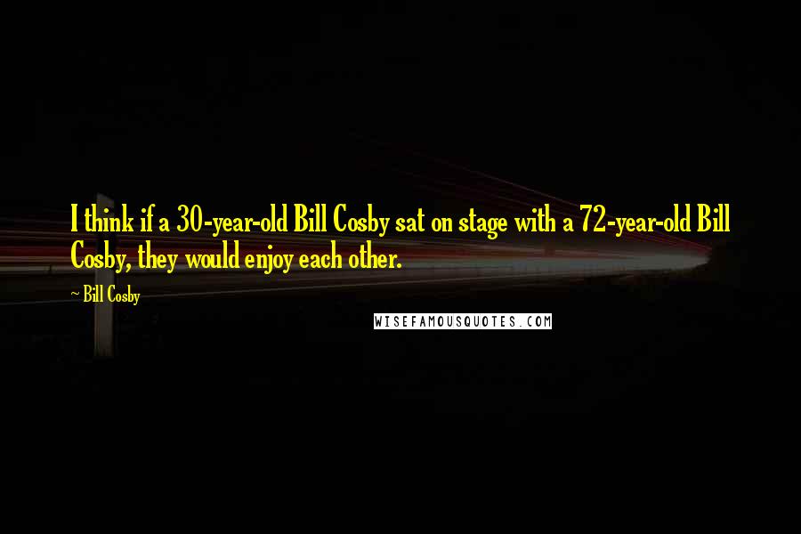 Bill Cosby quotes: I think if a 30-year-old Bill Cosby sat on stage with a 72-year-old Bill Cosby, they would enjoy each other. Bill Cosby quotes: I think if a 30-year-old Bill Cosby sat on stage with a 72-year-old Bill Cosby, they would enjoy each other.