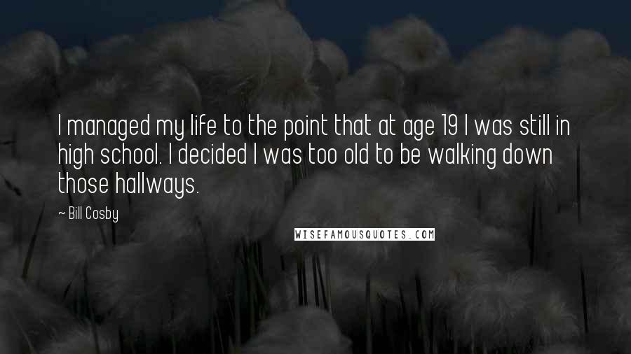 Bill Cosby quotes: I managed my life to the point that at age 19 I was still in high school. I decided I was too old to be walking down those hallways. Bill Cosby quotes: I managed my life to the point that at age 19 I was still in high school. I decided I was too old to be walking down those hallways.