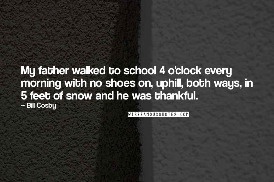 Bill Cosby quotes: My father walked to school 4 o'clock every morning with no shoes on, uphill, both ways, in 5 feet of snow and he was thankful. Bill Cosby quotes: My father walked to school 4 o'clock every morning with no shoes on, uphill, both ways, in 5 feet of snow and he was thankful.